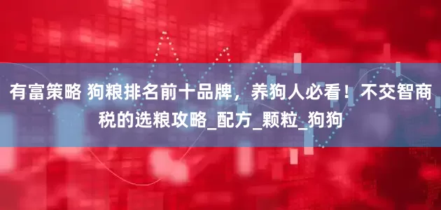 有富策略 狗粮排名前十品牌，养狗人必看！不交智商税的选粮攻略_配方_颗粒_狗狗