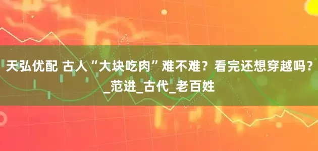 天弘优配 古人“大块吃肉”难不难？看完还想穿越吗？_范进_古代_老百姓