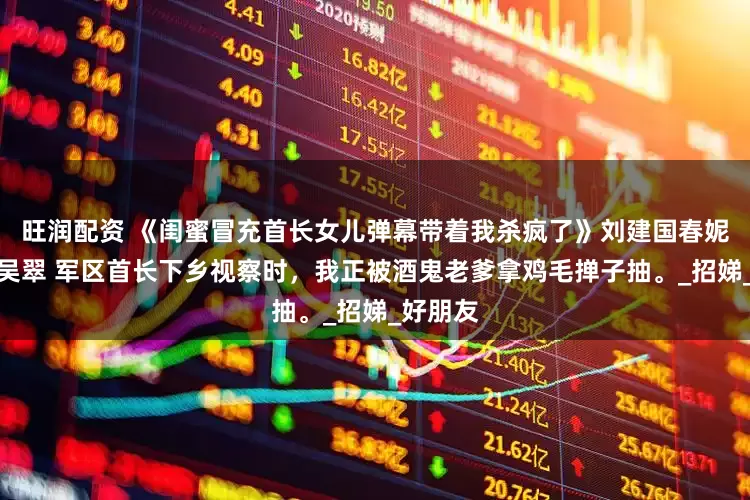 旺润配资 《闺蜜冒充首长女儿弹幕带着我杀疯了》刘建国春妮陆思原吴翠 军区首长下乡视察时，我正被酒鬼老爹拿鸡毛掸子抽。_招娣_好朋友