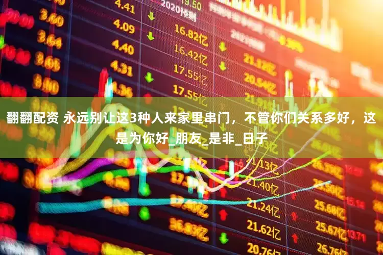 翻翻配资 永远别让这3种人来家里串门，不管你们关系多好，这是为你好_朋友_是非_日子