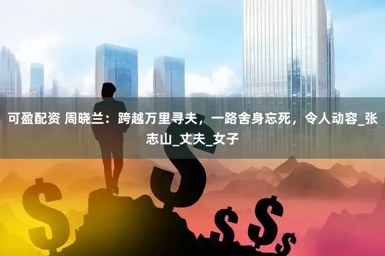 可盈配资 周晓兰：跨越万里寻夫，一路舍身忘死，令人动容_张志山_丈夫_女子