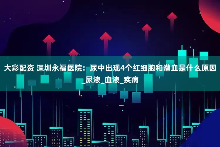 大彩配资 深圳永福医院：尿中出现4个红细胞和潜血是什么原因_尿液_血液_疾病