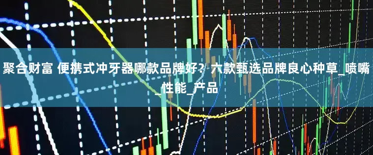 聚合财富 便携式冲牙器哪款品牌好？六款甄选品牌良心种草_喷嘴_性能_产品