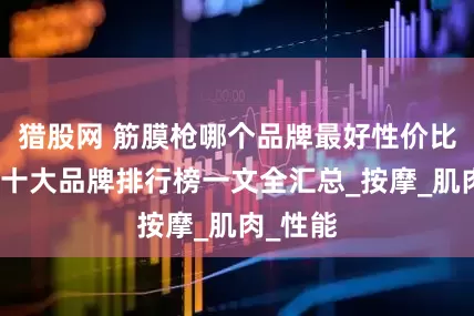 猎股网 筋膜枪哪个品牌最好性价比最高？十大品牌排行榜一文全汇总_按摩_肌肉_性能