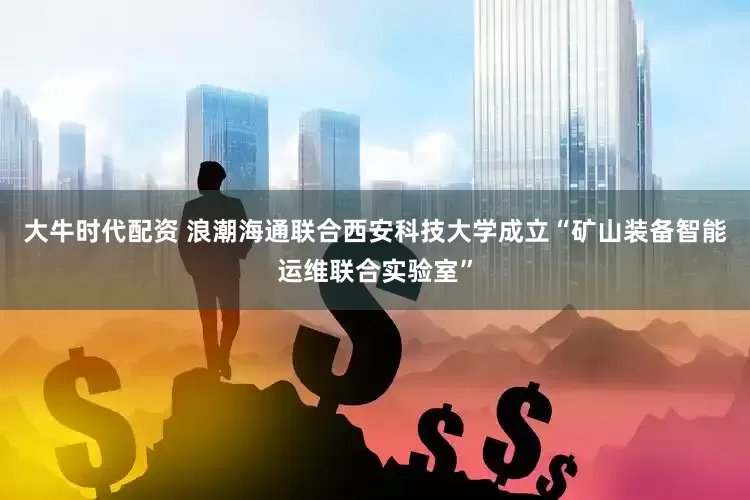 大牛时代配资 浪潮海通联合西安科技大学成立“矿山装备智能运维联合实验室”