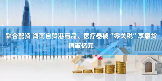 融合配资 海南自贸港药品、医疗器械“零关税”享惠货值破亿元