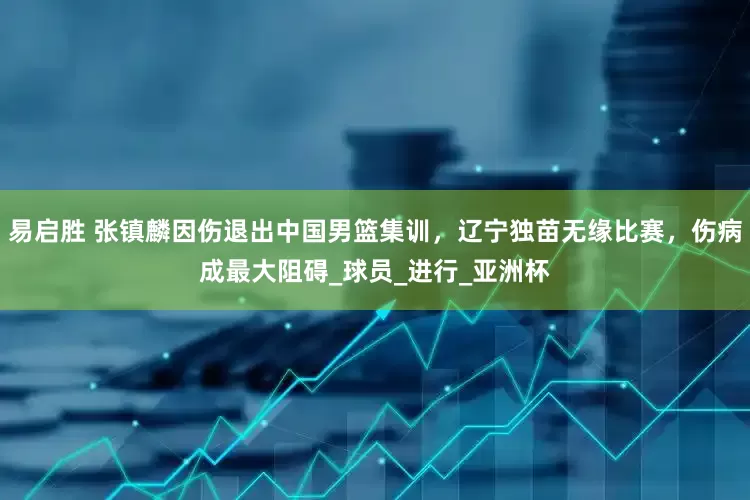 易启胜 张镇麟因伤退出中国男篮集训，辽宁独苗无缘比赛，伤病成最大阻碍_球员_进行_亚洲杯