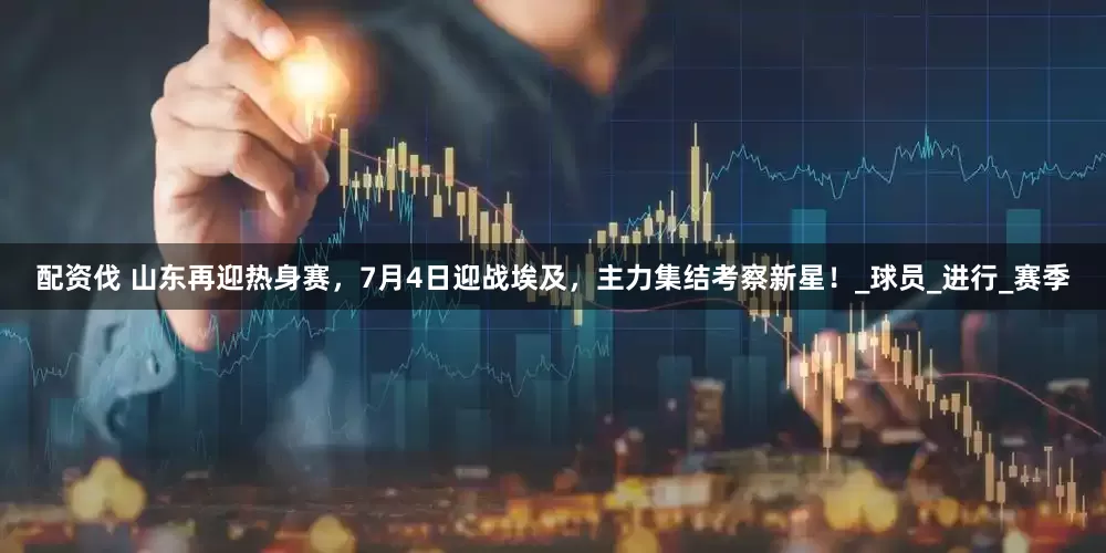 配资伐 山东再迎热身赛，7月4日迎战埃及，主力集结考察新星！_球员_进行_赛季