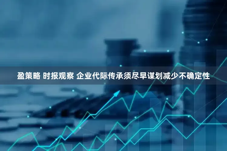 盈策略 时报观察 企业代际传承须尽早谋划减少不确定性