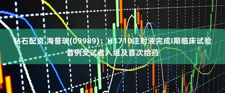 钻石配资 海普瑞(09989)：H1710注射液完成I期临床试验首例受试者入组及首次给药