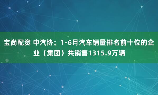 宝尚配资 中汽协：1-6月汽车销量排名前十位的企业（集团）共销售1315.9万辆