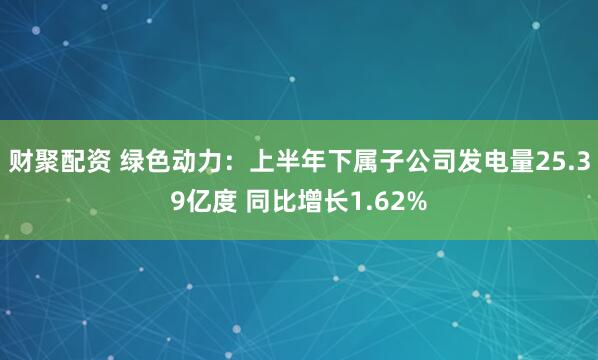 财聚配资 绿色动力：上半年下属子公司发电量25.39亿度 同比增长1.62%