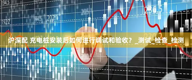 沪深配 充电桩安装后如何进行调试和验收？_测试_检查_检测