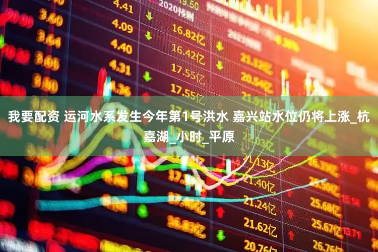 我要配资 运河水系发生今年第1号洪水 嘉兴站水位仍将上涨_杭嘉湖_小时_平原