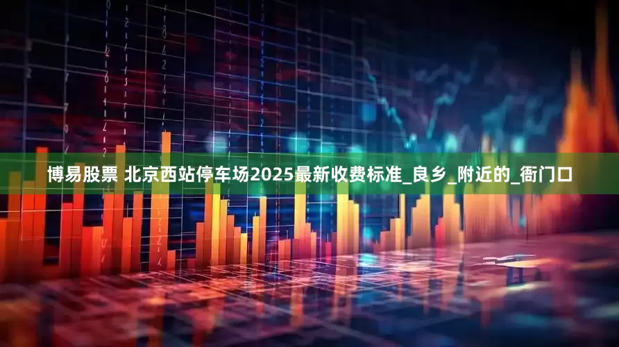 博易股票 北京西站停车场2025最新收费标准_良乡_附近的_衙门口