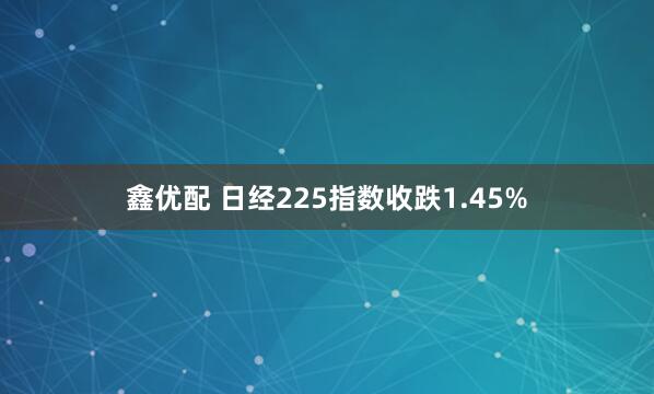 鑫优配 日经225指数收跌1.45%