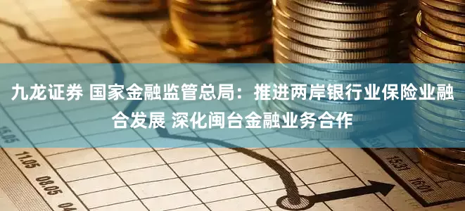 九龙证券 国家金融监管总局：推进两岸银行业保险业融合发展 深化闽台金融业务合作