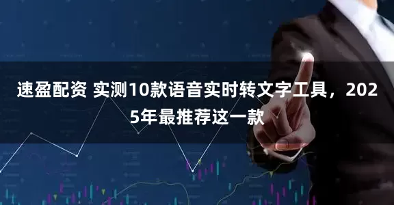 速盈配资 实测10款语音实时转文字工具，2025年最推荐这一款