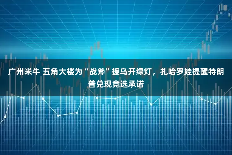 广州米牛 五角大楼为“战斧”援乌开绿灯，扎哈罗娃提醒特朗普兑现竞选承诺