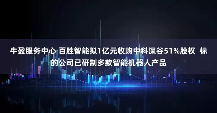 牛盈服务中心 百胜智能拟1亿元收购中科深谷51%股权  标的公司已研制多款智能机器人产品