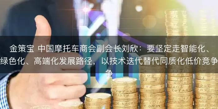 金策宝 中国摩托车商会副会长刘欣：要坚定走智能化、绿色化、高端化发展路径，以技术迭代替代同质化低价竞争
