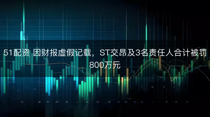 51配资 因财报虚假记载，ST交昂及3名责任人合计被罚800万元